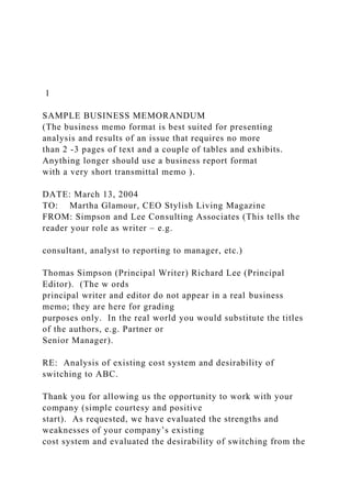 1
SAMPLE BUSINESS MEMORANDUM
(The business memo format is best suited for presenting
analysis and results of an issue that requires no more
than 2 -3 pages of text and a couple of tables and exhibits.
Anything longer should use a business report format
with a very short transmittal memo ).
DATE: March 13, 2004
TO: Martha Glamour, CEO Stylish Living Magazine
FROM: Simpson and Lee Consulting Associates (This tells the
reader your role as writer – e.g.
consultant, analyst to reporting to manager, etc.)
Thomas Simpson (Principal Writer) Richard Lee (Principal
Editor). (The w ords
principal writer and editor do not appear in a real business
memo; they are here for grading
purposes only. In the real world you would substitute the titles
of the authors, e.g. Partner or
Senior Manager).
RE: Analysis of existing cost system and desirability of
switching to ABC.
Thank you for allowing us the opportunity to work with your
company (simple courtesy and positive
start). As requested, we have evaluated the strengths and
weaknesses of your company’s existing
cost system and evaluated the desirability of switching from the
 