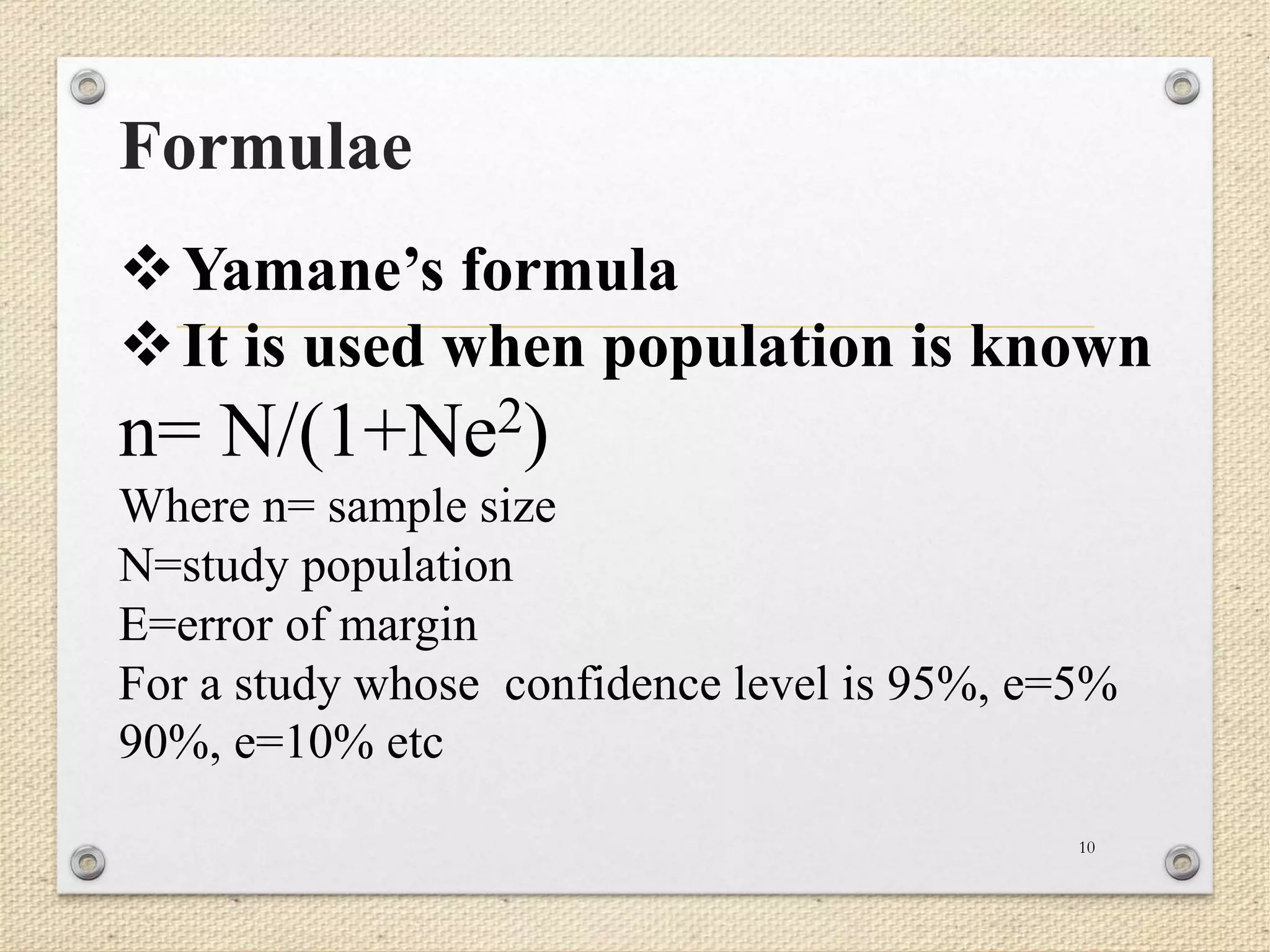Formulae
10
Yamane’s formula
It is used when population is known
n= N/(1+Ne2)
Where n= sample size
N=study population
E=error of margin
For a study whose confidence level is 95%, e=5%
90%, e=10% etc
 