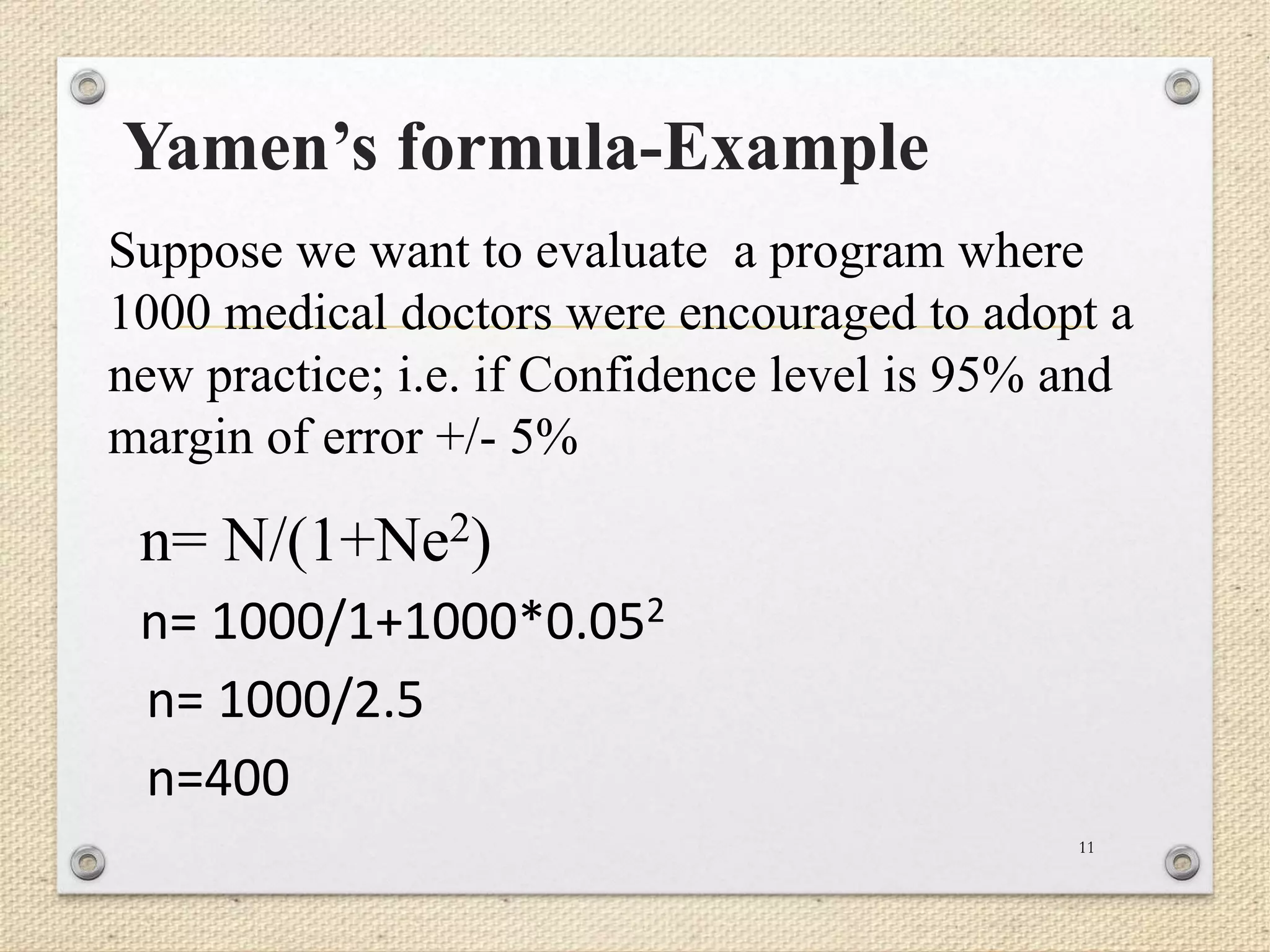 Yamen’s formula-Example
11
Suppose we want to evaluate a program where
1000 medical doctors were encouraged to adopt a
new practice; i.e. if Confidence level is 95% and
margin of error +/- 5%
n= N/(1+Ne2)
n= 1000/1+1000*0.052
n= 1000/2.5
n=400
 