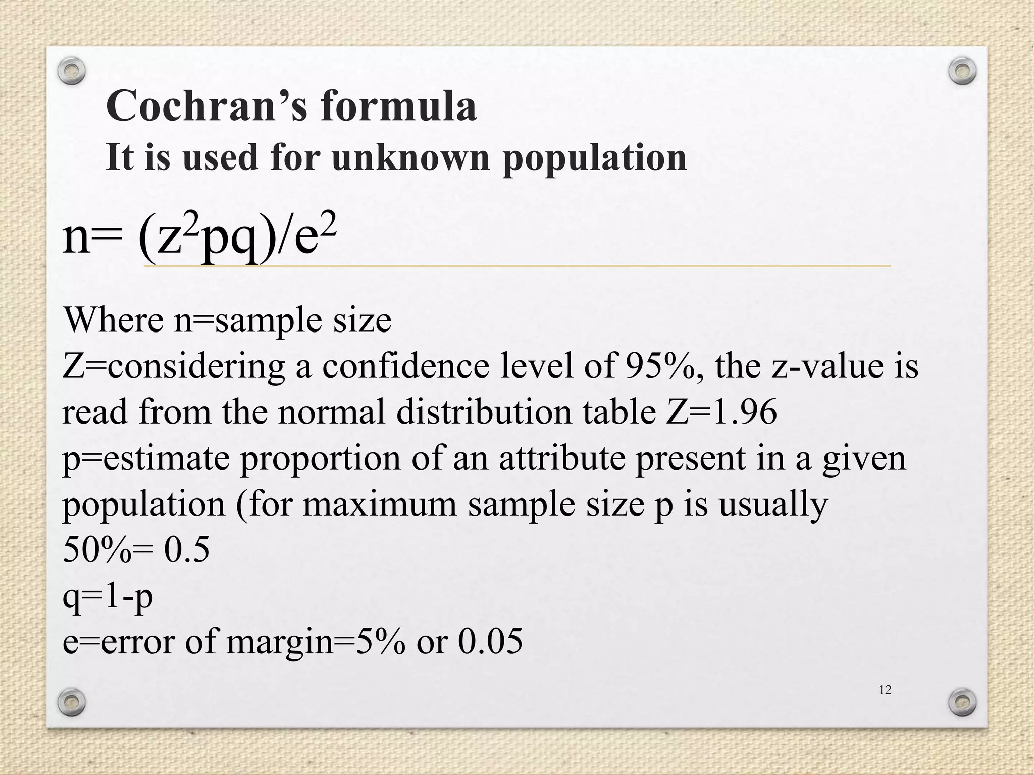 Cochran’s formula
It is used for unknown population
12
n= (z2pq)/e2
Where n=sample size
Z=considering a confidence level of 95%, the z-value is
read from the normal distribution table Z=1.96
p=estimate proportion of an attribute present in a given
population (for maximum sample size p is usually
50%= 0.5
q=1-p
e=error of margin=5% or 0.05
 