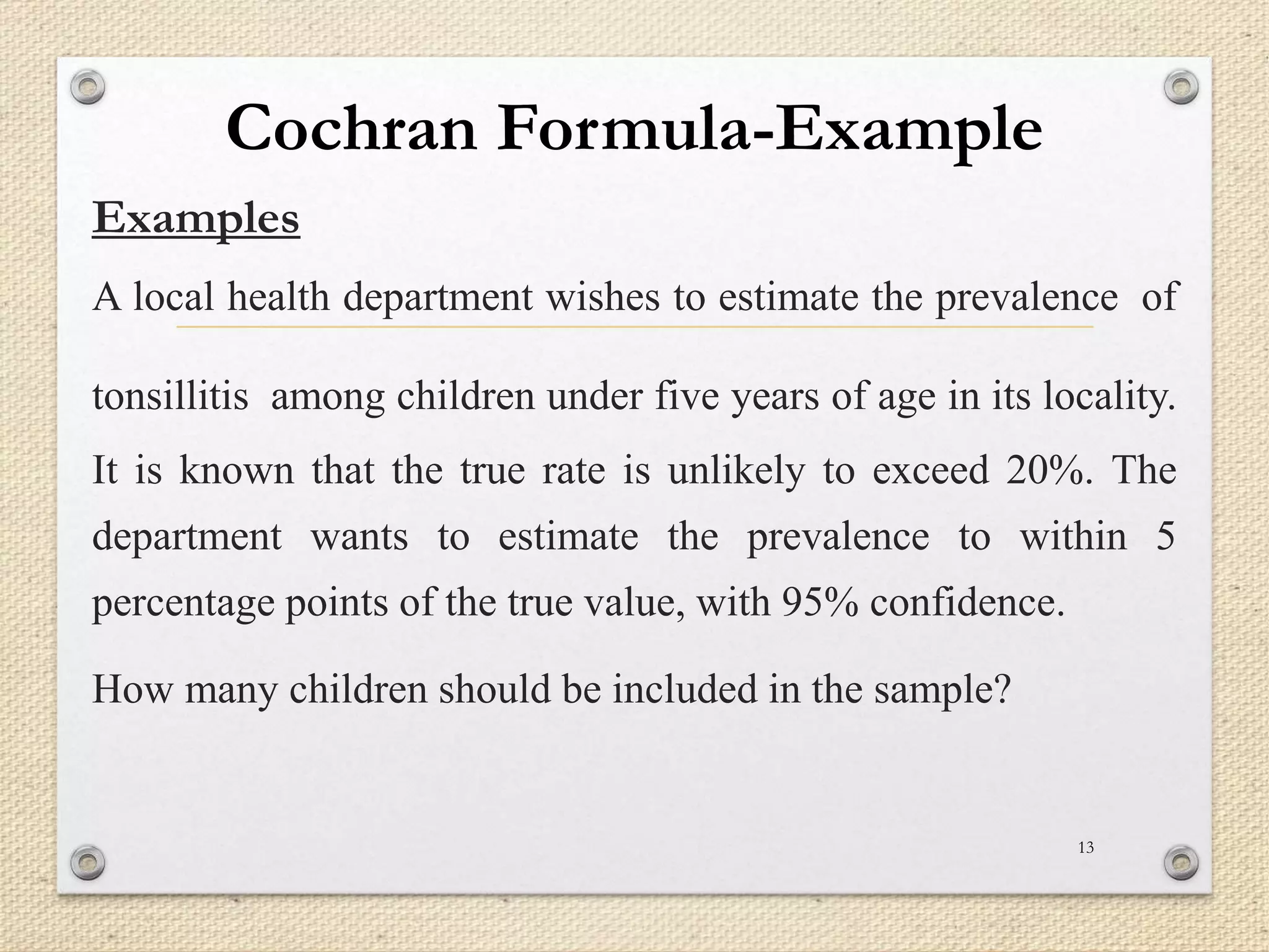 Cochran Formula-Example
Examples
A local health department wishes to estimate the prevalence of
tonsillitis among children under five years of age in its locality.
It is known that the true rate is unlikely to exceed 20%. The
department wants to estimate the prevalence to within 5
percentage points of the true value, with 95% confidence.
How many children should be included in the sample?
13
 