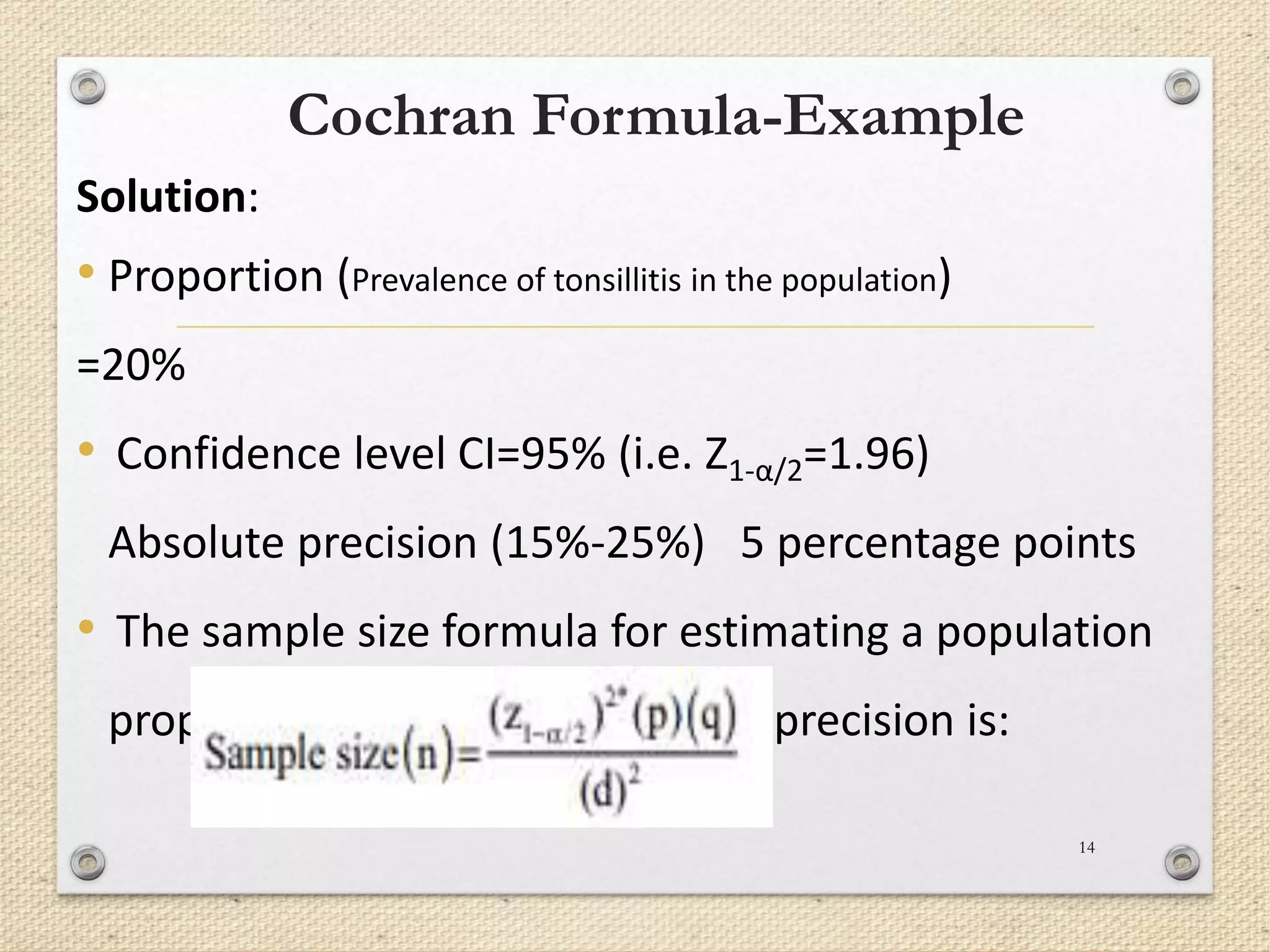 Cochran Formula-Example
Solution:
• Proportion (Prevalence of tonsillitis in the population)
=20%
• Confidence level CI=95% (i.e. Z1-α/2=1.96)
Absolute precision (15%-25%) 5 percentage points
• The sample size formula for estimating a population
proportion with a given absolute precision is:
14
 