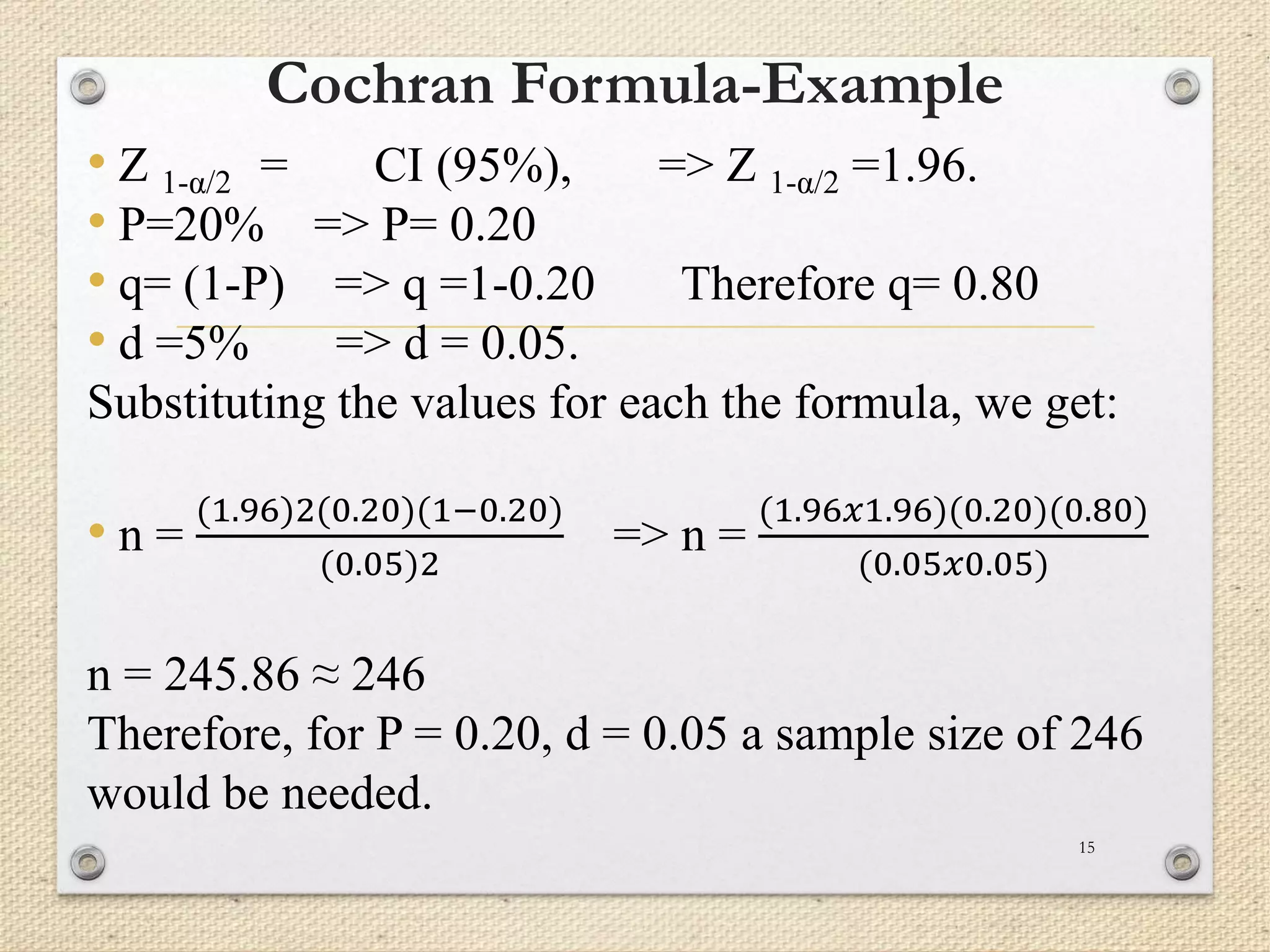 Cochran Formula-Example
• Z 1-α/2 = CI (95%), => Z 1-α/2 =1.96.
• P=20% => P= 0.20
• q= (1-P) => q =1-0.20 Therefore q= 0.80
• d =5% => d = 0.05.
Substituting the values for each the formula, we get:
• n =
(1.96)2(0.20)(1−0.20)
(0.05)2
=> n =
(1.96𝑥1.96)(0.20)(0.80)
(0.05𝑥0.05)
n = 245.86 ≈ 246
Therefore, for P = 0.20, d = 0.05 a sample size of 246
would be needed.
15
 
