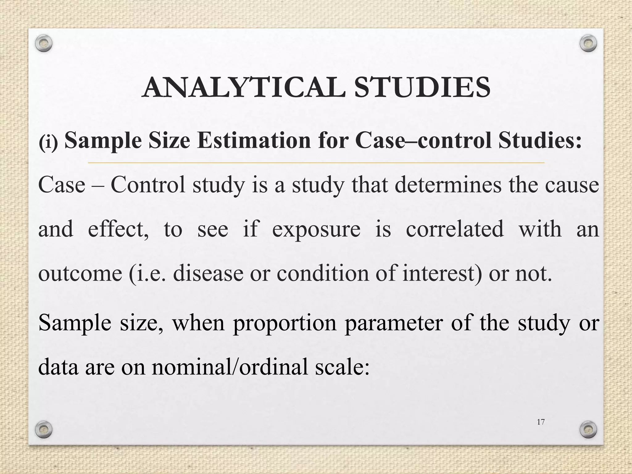 ANALYTICAL STUDIES
(i) Sample Size Estimation for Case–control Studies:
Case – Control study is a study that determines the cause
and effect, to see if exposure is correlated with an
outcome (i.e. disease or condition of interest) or not.
Sample size, when proportion parameter of the study or
data are on nominal/ordinal scale:
17
 