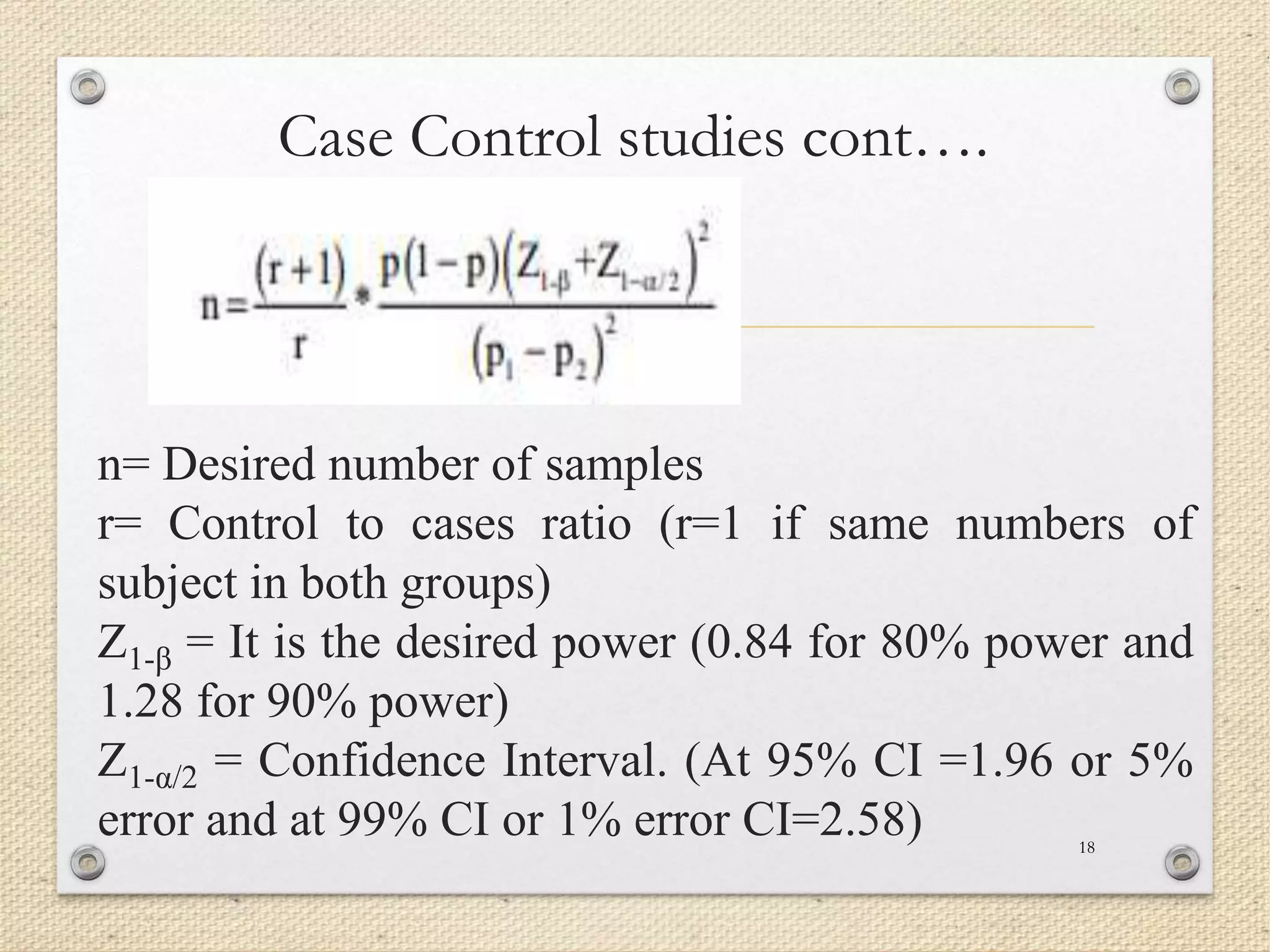 Case Control studies cont….
n= Desired number of samples
r= Control to cases ratio (r=1 if same numbers of
subject in both groups)
Z1-β = It is the desired power (0.84 for 80% power and
1.28 for 90% power)
Z1-α/2 = Confidence Interval. (At 95% CI =1.96 or 5%
error and at 99% CI or 1% error CI=2.58) 18
 
