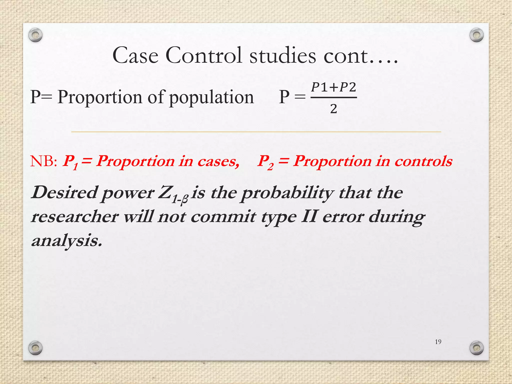 Case Control studies cont….
P= Proportion of population P =
𝑃1+𝑃2
2
NB: P1 = Proportion in cases, P2 = Proportion in controls
Desired power Z1-β is the probability that the
researcher will not commit type II error during
analysis.
19
 