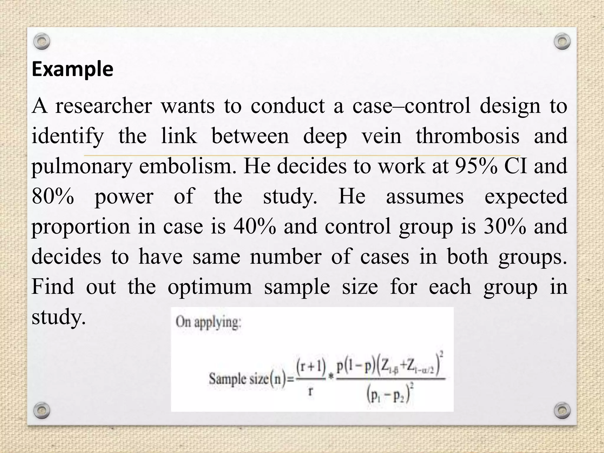 Example
A researcher wants to conduct a case–control design to
identify the link between deep vein thrombosis and
pulmonary embolism. He decides to work at 95% CI and
80% power of the study. He assumes expected
proportion in case is 40% and control group is 30% and
decides to have same number of cases in both groups.
Find out the optimum sample size for each group in
study.
 
