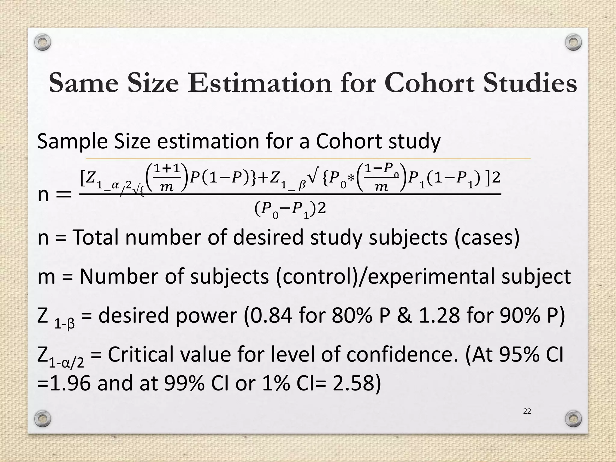 Same Size Estimation for Cohort Studies
22
Sample Size estimation for a Cohort study
n =
[𝑍1
−
𝛼
/
2
√{
1+1
𝑚
𝑃 1−𝑃 }+𝑍1
−
𝛽√ {𝑃0∗
1−𝑃0
𝑚
𝑃1(1−𝑃1) ]2
(𝑃0−𝑃1)2
n = Total number of desired study subjects (cases)
m = Number of subjects (control)/experimental subject
Z 1-β = desired power (0.84 for 80% P & 1.28 for 90% P)
Z1-α/2 = Critical value for level of confidence. (At 95% CI
=1.96 and at 99% CI or 1% CI= 2.58)
 