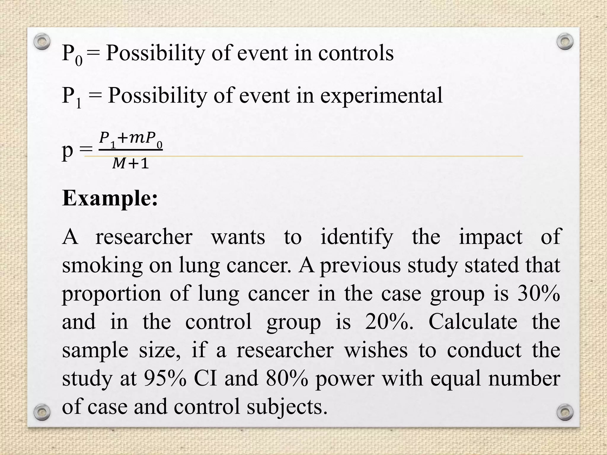 P0 = Possibility of event in controls
P1 = Possibility of event in experimental
p =
𝑃1+𝑚𝑃0
𝑀+1
Example:
A researcher wants to identify the impact of
smoking on lung cancer. A previous study stated that
proportion of lung cancer in the case group is 30%
and in the control group is 20%. Calculate the
sample size, if a researcher wishes to conduct the
study at 95% CI and 80% power with equal number
of case and control subjects.
 
