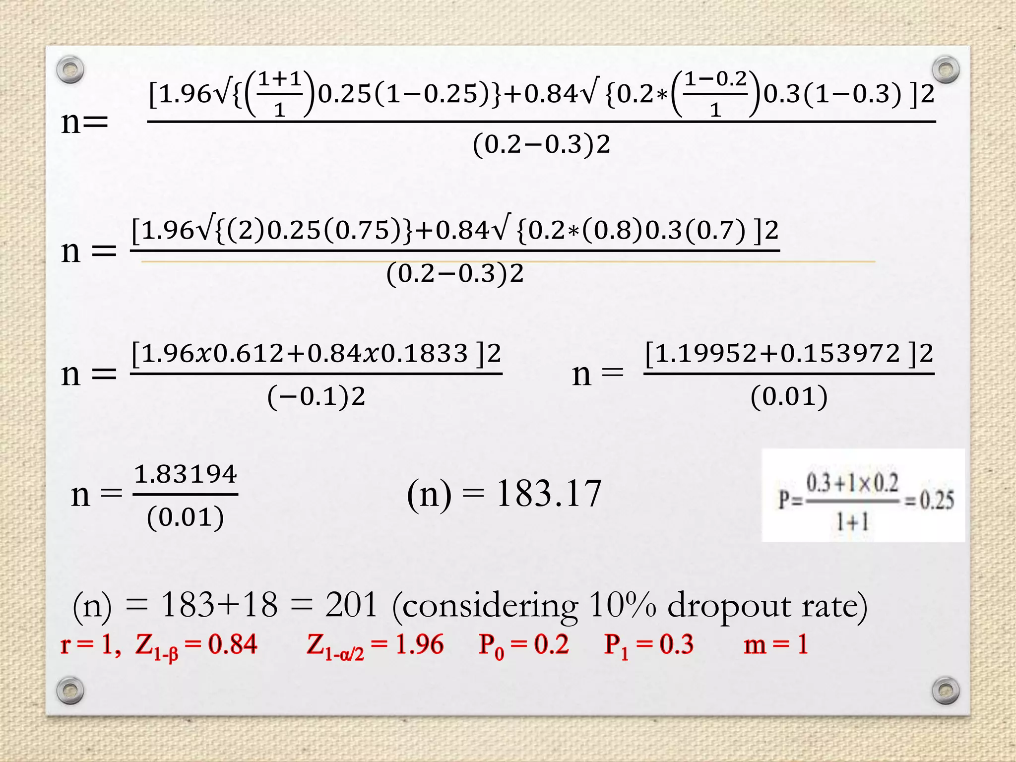 n=
[1.96√{
1+1
1
0.25 1−0.25 }+0.84√ {0.2∗
1−0.2
1
0.3(1−0.3) ]2
(0.2−0.3)2
n =
[1.96√{ 2 0.25 0.75 }+0.84√ {0.2∗ 0.8 0.3(0.7) ]2
(0.2−0.3)2
n =
[1.96𝑥0.612+0.84𝑥0.1833 ]2
(−0.1)2
n =
[1.19952+0.153972 ]2
(0.01)
n =
1.83194
(0.01)
(n) = 183.17
(n) = 183+18 = 201 (considering 10% dropout rate)
 