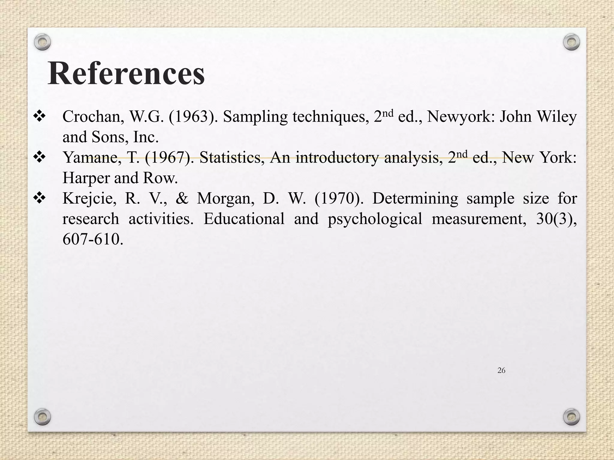 References
26
 Crochan, W.G. (1963). Sampling techniques, 2nd ed., Newyork: John Wiley
and Sons, Inc.
 Yamane, T. (1967). Statistics, An introductory analysis, 2nd ed., New York:
Harper and Row.
 Krejcie, R. V., & Morgan, D. W. (1970). Determining sample size for
research activities. Educational and psychological measurement, 30(3),
607-610.
 