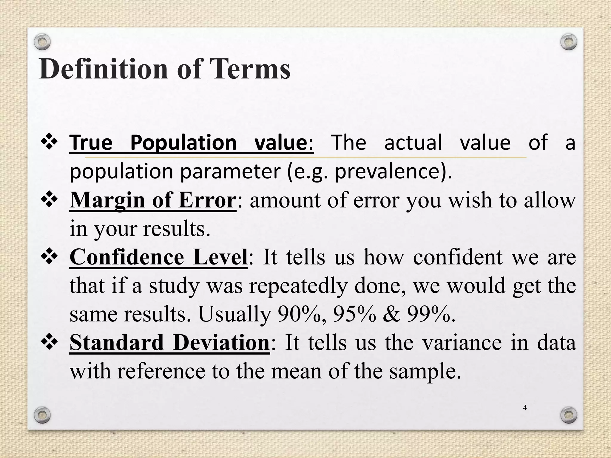 Definition of Terms
4
 True Population value: The actual value of a
population parameter (e.g. prevalence).
 Margin of Error: amount of error you wish to allow
in your results.
 Confidence Level: It tells us how confident we are
that if a study was repeatedly done, we would get the
same results. Usually 90%, 95% & 99%.
 Standard Deviation: It tells us the variance in data
with reference to the mean of the sample.
 