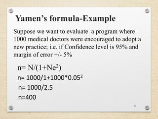 Yamen’s formula-Example
11
Suppose we want to evaluate a program where
1000 medical doctors were encouraged to adopt a
new practice; i.e. if Confidence level is 95% and
margin of error +/- 5%
n= N/(1+Ne2)
n= 1000/1+1000*0.052
n= 1000/2.5
n=400
 