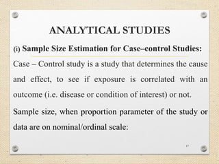 ANALYTICAL STUDIES
(i) Sample Size Estimation for Case–control Studies:
Case – Control study is a study that determines the cause
and effect, to see if exposure is correlated with an
outcome (i.e. disease or condition of interest) or not.
Sample size, when proportion parameter of the study or
data are on nominal/ordinal scale:
17
 