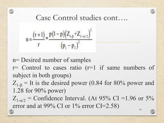 Case Control studies cont….
n= Desired number of samples
r= Control to cases ratio (r=1 if same numbers of
subject in both groups)
Z1-β = It is the desired power (0.84 for 80% power and
1.28 for 90% power)
Z1-α/2 = Confidence Interval. (At 95% CI =1.96 or 5%
error and at 99% CI or 1% error CI=2.58) 18
 