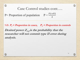 Case Control studies cont….
P= Proportion of population P =
𝑃1+𝑃2
2
NB: P1 = Proportion in cases, P2 = Proportion in controls
Desired power Z1-β is the probability that the
researcher will not commit type II error during
analysis.
19
 
