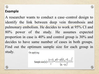 Example
A researcher wants to conduct a case–control design to
identify the link between deep vein thrombosis and
pulmonary embolism. He decides to work at 95% CI and
80% power of the study. He assumes expected
proportion in case is 40% and control group is 30% and
decides to have same number of cases in both groups.
Find out the optimum sample size for each group in
study.
 