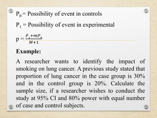 P0 = Possibility of event in controls
P1 = Possibility of event in experimental
p =
𝑃1+𝑚𝑃0
𝑀+1
Example:
A researcher wants to identify the impact of
smoking on lung cancer. A previous study stated that
proportion of lung cancer in the case group is 30%
and in the control group is 20%. Calculate the
sample size, if a researcher wishes to conduct the
study at 95% CI and 80% power with equal number
of case and control subjects.
 