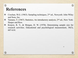 References
26
 Crochan, W.G. (1963). Sampling techniques, 2nd ed., Newyork: John Wiley
and Sons, Inc.
 Yamane, T. (1967). Statistics, An introductory analysis, 2nd ed., New York:
Harper and Row.
 Krejcie, R. V., & Morgan, D. W. (1970). Determining sample size for
research activities. Educational and psychological measurement, 30(3),
607-610.
 