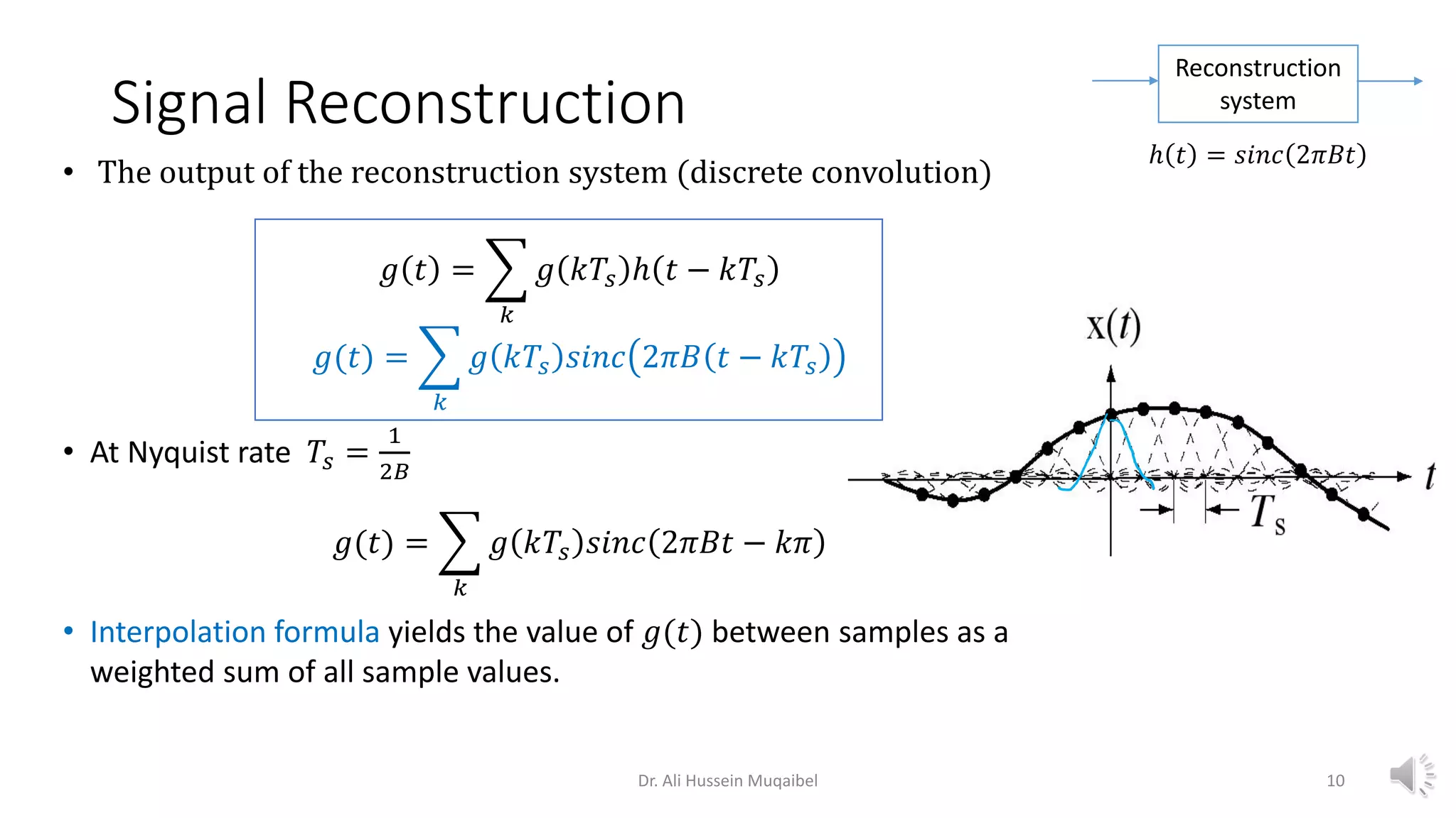 • The output of the reconstruction system (discrete convolution)
𝑔 𝑡 = ෍
𝑘
𝑔 𝑘𝑇𝑠 ℎ 𝑡 − 𝑘𝑇𝑠
𝑔(𝑡) = ෍
𝑘
𝑔 𝑘𝑇𝑠 𝑠𝑖𝑛𝑐 2𝜋𝐵 𝑡 − 𝑘𝑇𝑠
• At Nyquist rate 𝑇𝑠 =
1
2𝐵
𝑔(𝑡) = ෍
𝑘
𝑔 𝑘𝑇𝑠 𝑠𝑖𝑛𝑐 2𝜋𝐵𝑡 − 𝑘𝜋
• Interpolation formula yields the value of 𝑔(𝑡) between samples as a
weighted sum of all sample values.
Signal Reconstruction
Reconstruction
system
ℎ 𝑡 = 𝑠𝑖𝑛𝑐 2𝜋𝐵𝑡
Dr. Ali Hussein Muqaibel 10
 