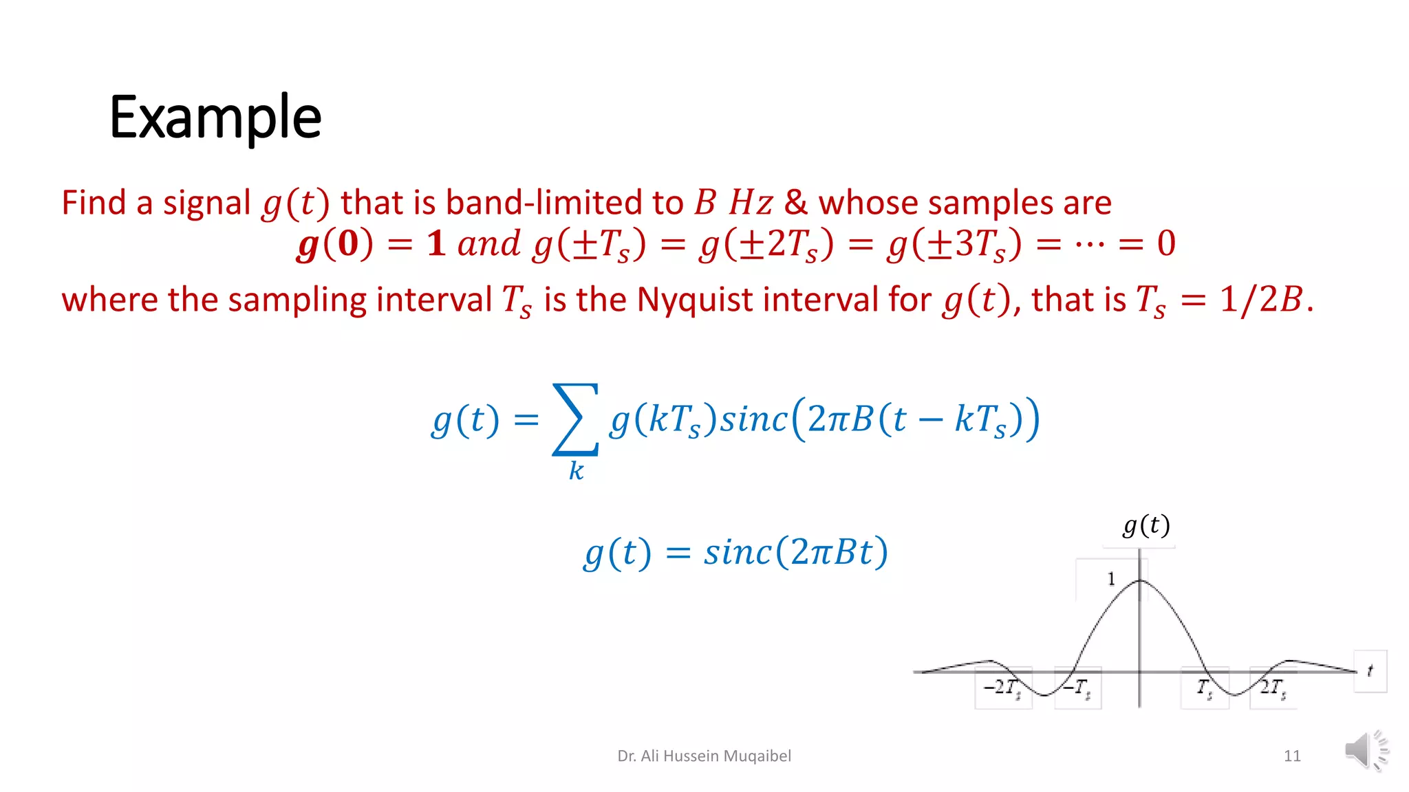 Example
Find a signal 𝑔(𝑡) that is band-limited to 𝐵 𝐻𝑧 & whose samples are
𝒈 𝟎 = 𝟏 𝑎𝑛𝑑 𝑔 ±𝑇𝑠 = 𝑔 ±2𝑇𝑠 = 𝑔 ±3𝑇𝑠 = ⋯ = 0
where the sampling interval 𝑇𝑠 is the Nyquist interval for 𝑔 𝑡 , that is 𝑇𝑠 = 1/2𝐵.
𝑔(𝑡) = ෍
𝑘
𝑔 𝑘𝑇𝑠 𝑠𝑖𝑛𝑐 2𝜋𝐵 𝑡 − 𝑘𝑇𝑠
𝑔(𝑡) = 𝑠𝑖𝑛𝑐 2𝜋𝐵𝑡
Dr. Ali Hussein Muqaibel
𝑔(𝑡)
11
 