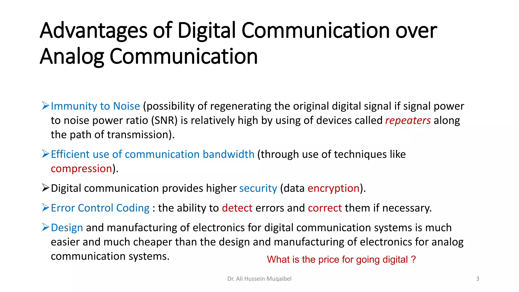 Advantages of Digital Communication over
Analog Communication
➢Immunity to Noise (possibility of regenerating the original digital signal if signal power
to noise power ratio (SNR) is relatively high by using of devices called repeaters along
the path of transmission).
➢Efficient use of communication bandwidth (through use of techniques like
compression).
➢Digital communication provides higher security (data encryption).
➢Error Control Coding : the ability to detect errors and correct them if necessary.
➢Design and manufacturing of electronics for digital communication systems is much
easier and much cheaper than the design and manufacturing of electronics for analog
communication systems.
Dr. Ali Hussein Muqaibel 3
What is the price for going digital ?
 