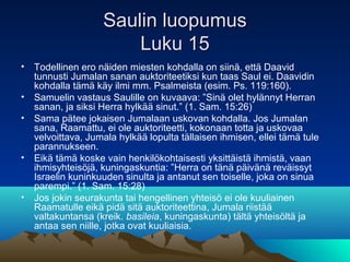 Saulin luopumus
                       Luku 15
• Todellinen ero näiden miesten kohdalla on siinä, että Daavid
  tunnusti Jumalan sanan auktoriteetiksi kun taas Saul ei. Daavidin
  kohdalla tämä käy ilmi mm. Psalmeista (esim. Ps. 119:160).
• Samuelin vastaus Saulille on kuvaava: ”Sinä olet hylännyt Herran
  sanan, ja siksi Herra hylkää sinut.” (1. Sam. 15:26)
• Sama pätee jokaisen Jumalaan uskovan kohdalla. Jos Jumalan
  sana, Raamattu, ei ole auktoriteetti, kokonaan totta ja uskovaa
  velvoittava, Jumala hylkää lopulta tällaisen ihmisen, ellei tämä tule
  parannukseen.
• Eikä tämä koske vain henkilökohtaisesti yksittäistä ihmistä, vaan
  ihmisyhteisöjä, kuningaskuntia: ”Herra on tänä päivänä reväissyt
  Israelin kuninkuuden sinulta ja antanut sen toiselle, joka on sinua
  parempi.” (1. Sam. 15:28)
• Jos jokin seurakunta tai hengellinen yhteisö ei ole kuuliainen
  Raamatulle eikä pidä sitä auktoriteettina, Jumala riistää
  valtakuntansa (kreik. basileia, kuningaskunta) tältä yhteisöltä ja
  antaa sen niille, jotka ovat kuuliaisia.
 