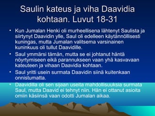 Saulin kateus ja viha Daavidia
        kohtaan. Luvut 18-31
• Kun Jumalan Henki oli murheellisena lähtenyt Saulista ja
  siirtynyt Daavidin ylle, Saul oli edelleen käytännöllisesti
  kuningas, mutta Jumalan valitsema varsinainen
  kuninkuus oli tullut Daavidille.
• Saul ymmärsi tämän, mutta se ei johtanut häntä
  nöyrtymiseen eikä parannukseen vaan yhä kasvavaan
  kateuteen ja vihaan Daavidia kohtaan.
• Saul yritti usein surmata Daavidin siinä kuitenkaan
  onnistumatta.
• Daavidilla oli sen sijaan useita mahdollisuuksia surmata
  Saul, mutta Daavid ei tehnyt niin. Hän ei ottanut asioita
  omiin käsiinsä vaan odotti Jumalan aikaa.
 