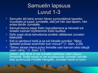 Samuelin lapsuus
                   Luvut 1-3
• Samuelin äiti kärsi ennen hänen syntymäänsä lapsetto-
  muudesta ja lupasi...