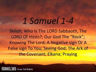 1 Samuel 1-4
Shiloh; Who Is The LORD Sabbaoth, The
LORD Of Hosts?; Our God The “Rock”;
Knowing The Lord; A Negative sign Or A
False sign To You; Seeing God; The Ark of
the Covenant; Elkana; Praying
 
