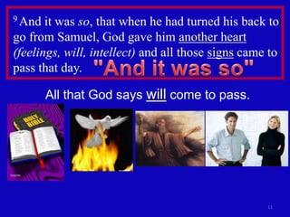 9 And  it was so, that when he had turned his back to
go from Samuel, God gave him another heart
(feelings, will, intellect) and all those signs came to
pass that day.

        All that God says will come to pass.




                                                    11
 
