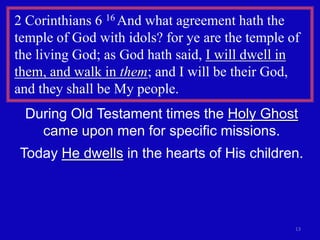 2 Corinthians 6 16 And what agreement hath the
temple of God with idols? for ye are the temple of
the living God; as God hath said, I will dwell in
them, and walk in them; and I will be their God,
and they shall be My people.
 During Old Testament times the Holy Ghost
   came upon men for specific missions.
Today He dwells in the hearts of His children.




                                                 13
 