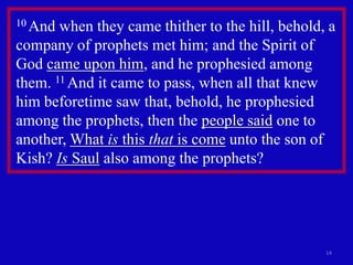 10 And when they came thither to the hill, behold, a
company of prophets met him; and the Spirit of
God came upon him, and he prophesied among
them. 11 And it came to pass, when all that knew
him beforetime saw that, behold, he prophesied
among the prophets, then the people said one to
another, What is this that is come unto the son of
Kish? Is Saul also among the prophets?




                                                  14
 