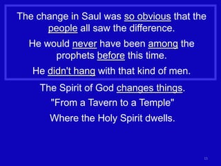 The change in Saul was so obvious that the
      people all saw the difference.
  He would never have been among the
       prophets before this time.
   He didn't hang with that kind of men.
     The Spirit of God changes things.
       "From a Tavern to a Temple"
       Where the Holy Spirit dwells.


                                           15
 