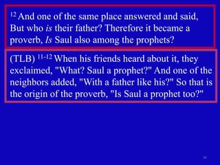 12 Andone of the same place answered and said,
But who is their father? Therefore it became a
proverb, Is Saul also among the prophets?
(TLB) 11-12 When his friends heard about it, they
exclaimed, "What? Saul a prophet?" And one of the
neighbors added, "With a father like his?" So that is
the origin of the proverb, "Is Saul a prophet too?"




                                                  16
 