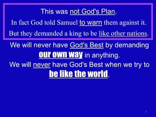 This was not God's Plan.
In fact God told Samuel to warn them against it.
But they demanded a king to be like other nations.
We will never have God's Best by demanding
         our own way in anything.
We will never have God's Best when we try to
            be like the world.



                                                3
 