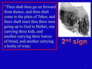3 Then  shalt thou go on forward
from thence, and thou shalt
come to the plain of Tabor, and
there shall meet thee three men
going up to God to Bethel, one
carrying three kids, and
another carrying three loaves
of bread, and another carrying
a bottle of wine:



                                   5
 