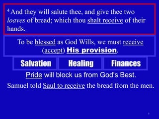 4 And they will salute thee, and give thee two
loaves of bread; which thou shalt receive of their
hands.
   To be blessed as God Wills, we must receive
            (accept) His provision.
    Salvation         Healing        Finances
     Pride will block us from God's Best.
Samuel told Saul to receive the bread from the men.


                                                     6
 