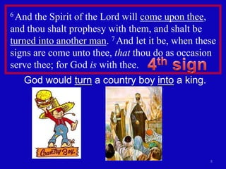 6 And the Spirit of the Lord will come upon thee,
and thou shalt prophesy with them, and shalt be
turned into another man. 7 And let it be, when these
signs are come unto thee, that thou do as occasion
serve thee; for God is with thee.
   God would turn a country boy into a king.




                                                  8
 