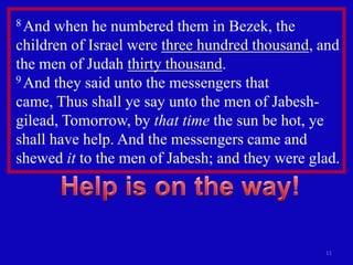 8 And  when he numbered them in Bezek, the
children of Israel were three hundred thousand, and
the men of Judah thirty thousand.
9 And they said unto the messengers that

came, Thus shall ye say unto the men of Jabesh-
gilead, Tomorrow, by that time the sun be hot, ye
shall have help. And the messengers came and
shewed it to the men of Jabesh; and they were glad.




                                                11
 