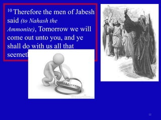 10 Therefore   the men of Jabesh
said (to Nahash the
Ammonite), Tomorrow we will
come out unto you, and ye
shall do with us all that
seemeth good unto you.




                                   12
 