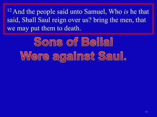 12 And the people said unto Samuel, Who is he that
said, Shall Saul reign over us? bring the men, that
we may put them to death.




                                                 14
 