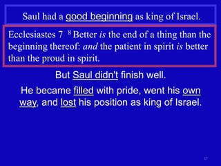 Saul had a good beginning as king of Israel.
Ecclesiastes 7 8 Better is the end of a thing than the
beginning thereof: and the patient in spirit is better
than the proud in spirit.
            But Saul didn't finish well.
   He became filled with pride, went his own
   way, and lost his position as king of Israel.




                                                    17
 