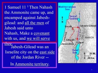 1 Samuel 11 1 Then Nahash
the Ammonite came up, and
encamped against Jabesh-
gilead: and all the men of
Jabesh said unto
Nahash, Make a covenant
with us, and we will serve
thee.
     Jabesh-Gilead was an
 Israelite city on the east side
     of the Jordan River --
   In Ammonite territory.
                                   3
 