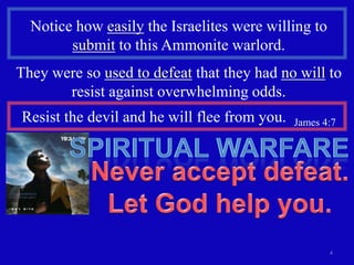 Notice how easily the Israelites were willing to
        submit to this Ammonite warlord.
They were so used to defeat that they had no will to
       resist against overwhelming odds.
Resist the devil and he will flee from you.   James 4:7




                                                     4
 