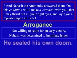 2 And  Nahash the Ammonite answered them, On
this condition will I make a covenant with you, that
I may thrust out all your right eyes, and lay it for a
reproach upon all Israel.


     Not willing to settle for an easy victory,
    Nahash was determined to humiliate Israel.




                                                    5
 