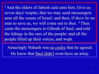 3 And  the elders of Jabesh said unto him, Give us
seven days' respite, that we may send messengers
unto all the coasts of Israel: and then, if there be no
man to save us, we will come out to thee. 4 Then
came the messengers to Gibeah of Saul, and told
the tidings in the ears of the people: and all the
people lifted up their voices, and wept.
 Amazingly Nahash was so cocky that he agreed.
  He knew that Saul didn't even have an army.


                                                     6
 