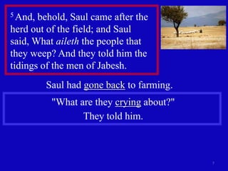 5 And, behold, Saul came after the
herd out of the field; and Saul
said, What aileth the people that
they weep? And they told him the
tidings of the men of Jabesh.
         Saul had gone back to farming.
          "What are they crying about?"
                 They told him.



                                          7
 