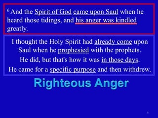 6 And the Spirit of God came upon Saul when he
heard those tidings, and his anger was kindled
greatly.
 I thought the Holy Spirit had already come upon
    Saul when he prophesied with the prophets.
     He did, but that's how it was in those days.
He came for a specific purpose and then withdrew.




                                                 8
 