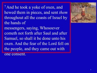 7 And he took a yoke of oxen, and
hewed them in pieces, and sent them
throughout all the coasts of Israel by
the hands of
messengers, saying, Whosoever
cometh not forth after Saul and after
Samuel, so shall it be done unto his
oxen. And the fear of the Lord fell on
the people, and they came out with
one consent.


                                         9
 
